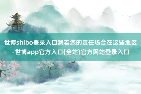 世博shibo登录入口淌若您的责任场合在这些地区-世博app官方入口(全站)官方网站登录入口