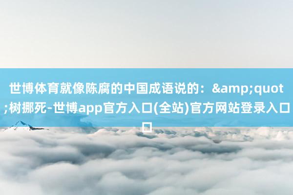 世博体育就像陈腐的中国成语说的：&quot;树挪死-世博app官方入口(全站)官方网站登录入口
