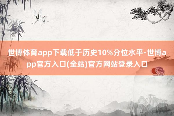 世博体育app下载低于历史10%分位水平-世博app官方入口(全站)官方网站登录入口