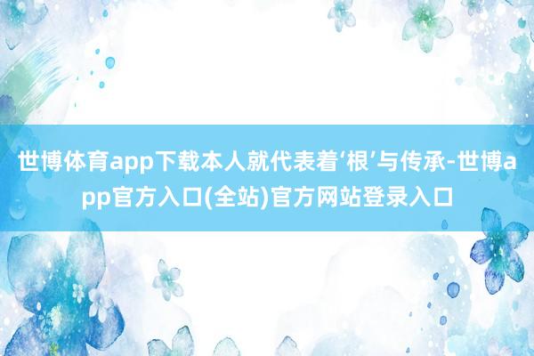 世博体育app下载本人就代表着‘根’与传承-世博app官方入口(全站)官方网站登录入口