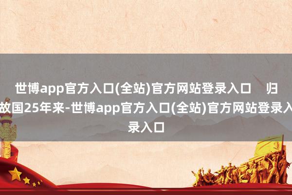 世博app官方入口(全站)官方网站登录入口    归来故国25年来-世博app官方入口(全站)官方网站登录入口