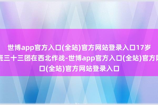 世博app官方入口(全站)官方网站登录入口17岁的肖永银跟班三十三团在西北作战-世博app官方入口(全站)官方网站登录入口