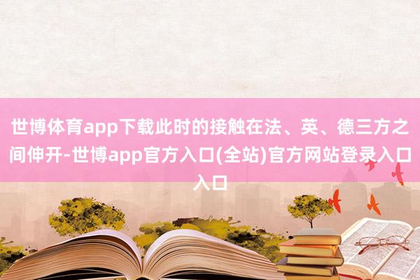 世博体育app下载此时的接触在法、英、德三方之间伸开-世博app官方入口(全站)官方网站登录入口