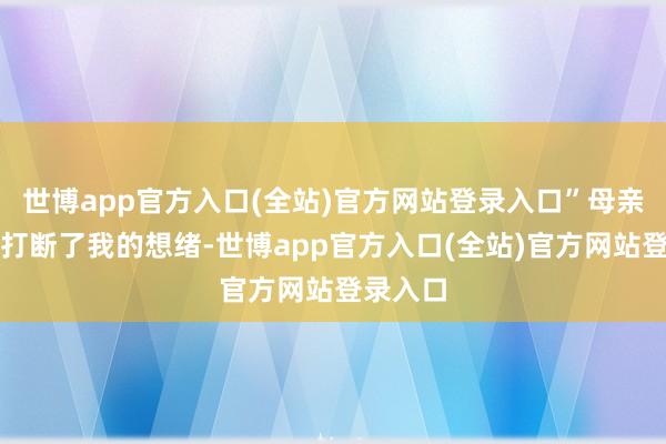 世博app官方入口(全站)官方网站登录入口”母亲的声息打断了我的想绪-世博app官方入口(全站)官方网站登录入口