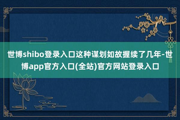 世博shibo登录入口这种谋划如故握续了几年-世博app官方入口(全站)官方网站登录入口
