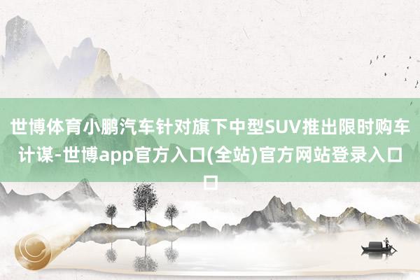 世博体育小鹏汽车针对旗下中型SUV推出限时购车计谋-世博app官方入口(全站)官方网站登录入口