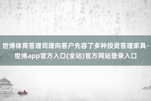 世博体育答理司理向客户先容了多种投资答理家具-世博app官方入口(全站)官方网站登录入口