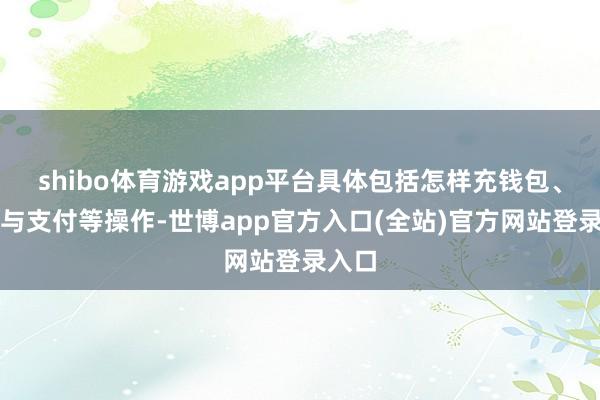 shibo体育游戏app平台具体包括怎样充钱包、转账与支付等操作-世博app官方入口(全站)官方网站登录入口