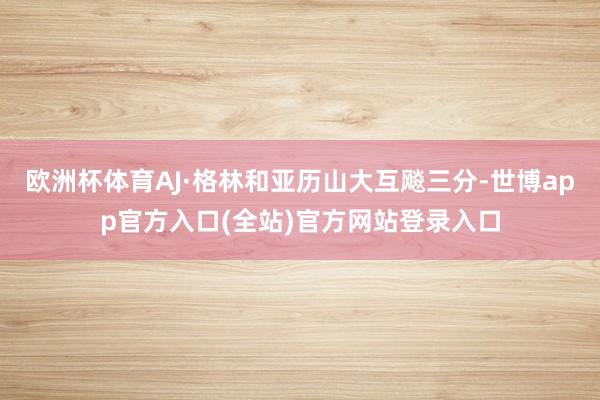 欧洲杯体育AJ·格林和亚历山大互飚三分-世博app官方入口(全站)官方网站登录入口