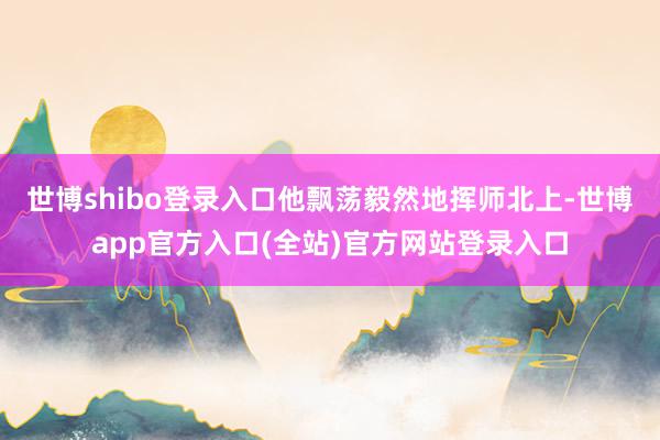 世博shibo登录入口他飘荡毅然地挥师北上-世博app官方入口(全站)官方网站登录入口