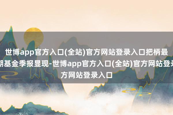 世博app官方入口(全站)官方网站登录入口把柄最新一期基金季报显现-世博app官方入口(全站)官方网站登录入口