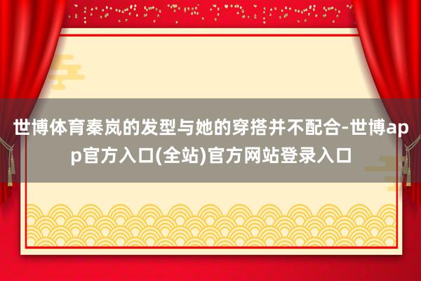 世博体育秦岚的发型与她的穿搭并不配合-世博app官方入口(全站)官方网站登录入口