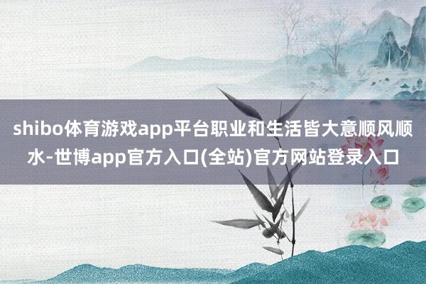 shibo体育游戏app平台职业和生活皆大意顺风顺水-世博app官方入口(全站)官方网站登录入口