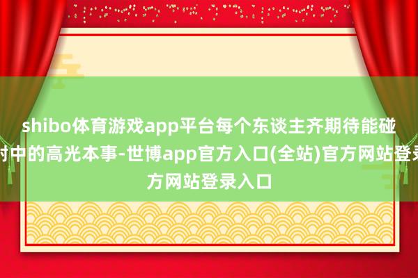 shibo体育游戏app平台每个东谈主齐期待能碰见性射中的高光本事-世博app官方入口(全站)官方网站登录入口