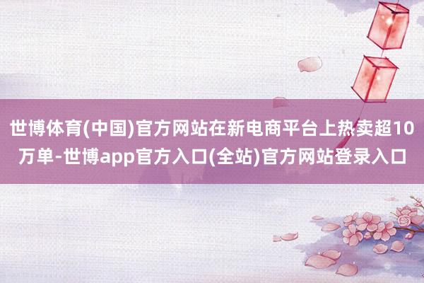 世博体育(中国)官方网站在新电商平台上热卖超10万单-世博app官方入口(全站)官方网站登录入口