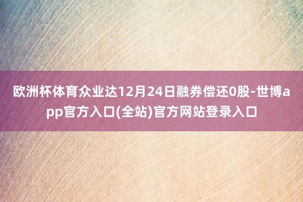 欧洲杯体育众业达12月24日融券偿还0股-世博app官方入口(全站)官方网站登录入口