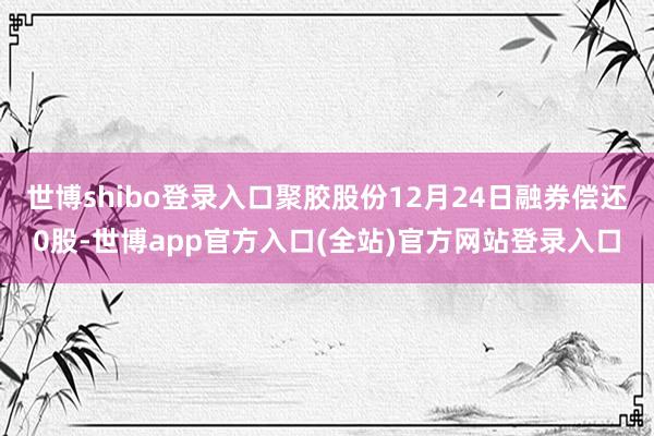 世博shibo登录入口聚胶股份12月24日融券偿还0股-世博app官方入口(全站)官方网站登录入口