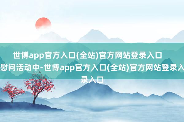 世博app官方入口(全站)官方网站登录入口    在慰问活动中-世博app官方入口(全站)官方网站登录入口