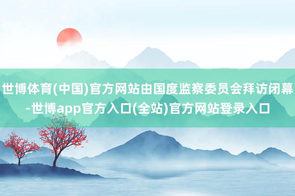 世博体育(中国)官方网站由国度监察委员会拜访闭幕-世博app官方入口(全站)官方网站登录入口