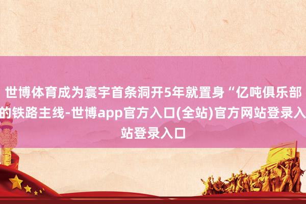 世博体育成为寰宇首条洞开5年就置身“亿吨俱乐部”的铁路主线-世博app官方入口(全站)官方网站登录入口