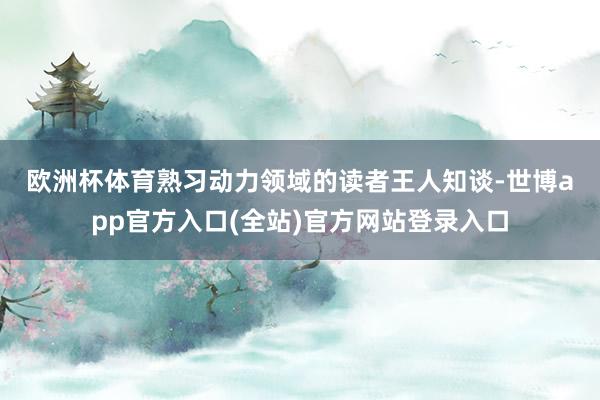 欧洲杯体育　　熟习动力领域的读者王人知谈-世博app官方入口(全站)官方网站登录入口
