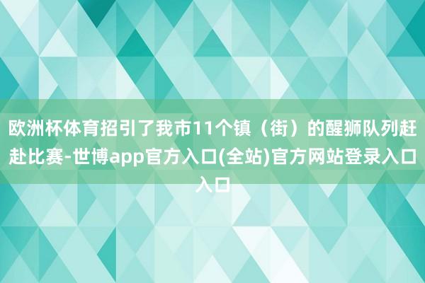 欧洲杯体育招引了我市11个镇（街）的醒狮队列赶赴比赛-世博app官方入口(全站)官方网站登录入口
