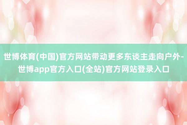 世博体育(中国)官方网站带动更多东谈主走向户外-世博app官方入口(全站)官方网站登录入口