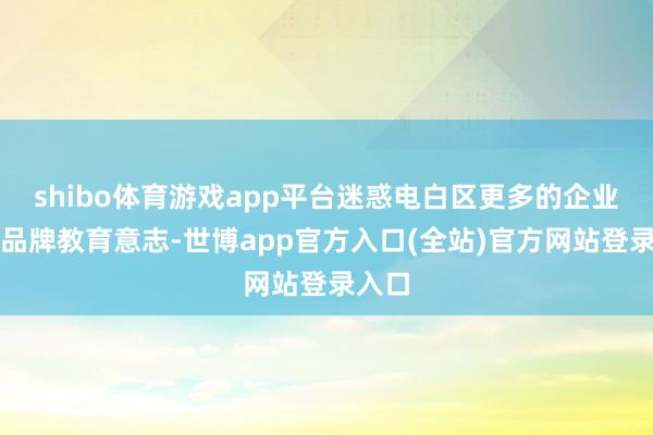 shibo体育游戏app平台迷惑电白区更多的企业增强品牌教育意志-世博app官方入口(全站)官方网站登录入口