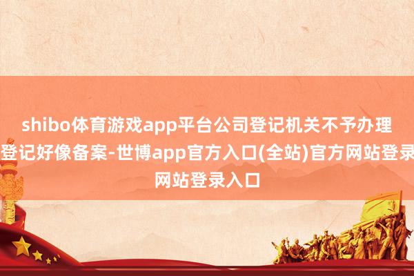 shibo体育游戏app平台公司登记机关不予办理相关登记好像备案-世博app官方入口(全站)官方网站登录入口