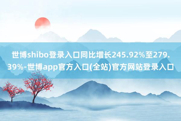 世博shibo登录入口同比增长245.92%至279.39%-世博app官方入口(全站)官方网站登录入口