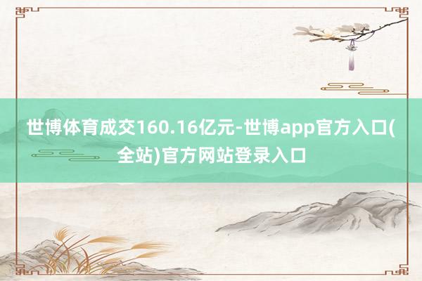 世博体育成交160.16亿元-世博app官方入口(全站)官方网站登录入口