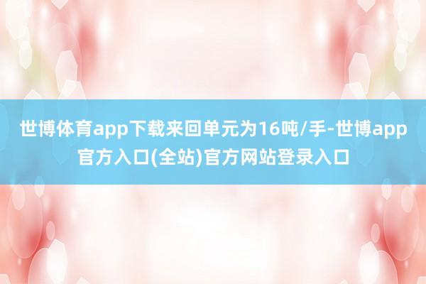 世博体育app下载来回单元为16吨/手-世博app官方入口(全站)官方网站登录入口