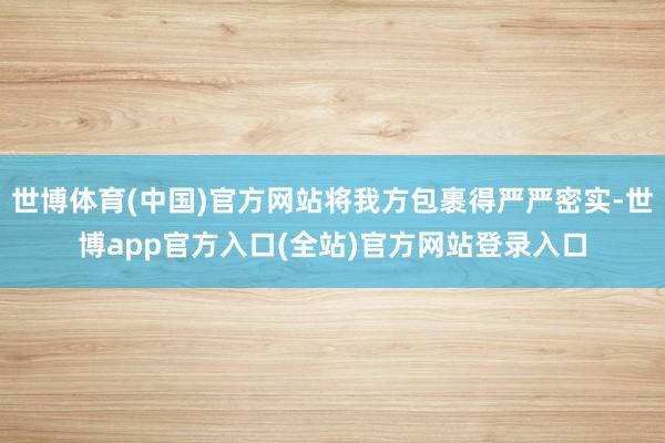 世博体育(中国)官方网站将我方包裹得严严密实-世博app官方入口(全站)官方网站登录入口