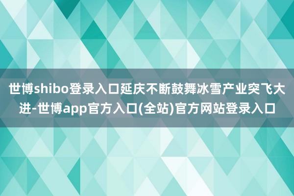 世博shibo登录入口延庆不断鼓舞冰雪产业突飞大进-世博app官方入口(全站)官方网站登录入口
