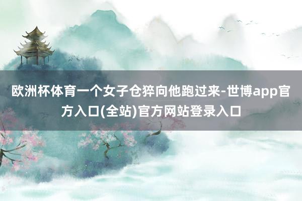 欧洲杯体育一个女子仓猝向他跑过来-世博app官方入口(全站)官方网站登录入口