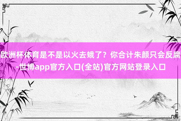 欧洲杯体育是不是以火去蛾了？你合计朱颜只会反腐-世博app官方入口(全站)官方网站登录入口