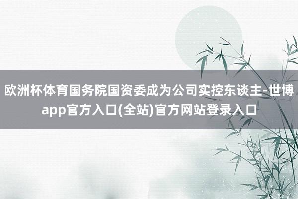 欧洲杯体育国务院国资委成为公司实控东谈主-世博app官方入口(全站)官方网站登录入口