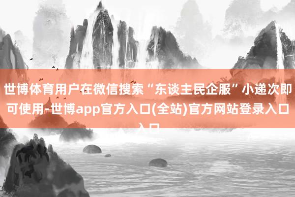 世博体育用户在微信搜索“东谈主民企服”小递次即可使用-世博app官方入口(全站)官方网站登录入口