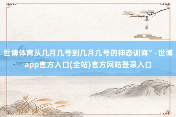 世博体育从几月几号到几月几号的神态训诲”-世博app官方入口(全站)官方网站登录入口