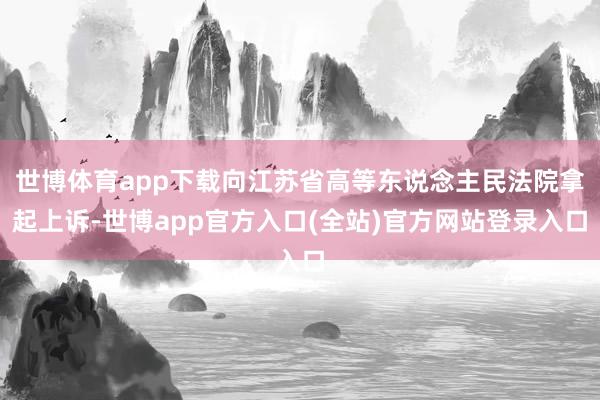 世博体育app下载向江苏省高等东说念主民法院拿起上诉-世博app官方入口(全站)官方网站登录入口