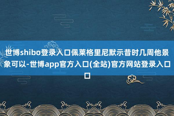 世博shibo登录入口佩莱格里尼默示昔时几周他景象可以-世博app官方入口(全站)官方网站登录入口