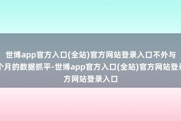 世博app官方入口(全站)官方网站登录入口不外与前三个月的数据抓平-世博app官方入口(全站)官方网站登录入口