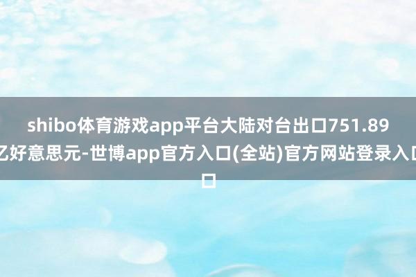shibo体育游戏app平台大陆对台出口751.89亿好意思元-世博app官方入口(全站)官方网站登录入口