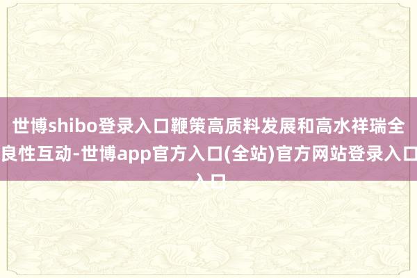 世博shibo登录入口鞭策高质料发展和高水祥瑞全良性互动-世博app官方入口(全站)官方网站登录入口