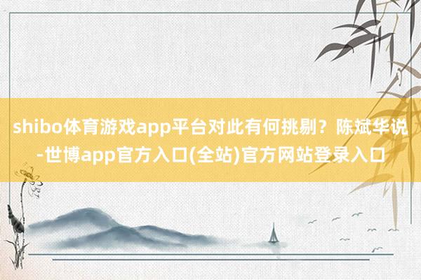 shibo体育游戏app平台对此有何挑剔？陈斌华说-世博app官方入口(全站)官方网站登录入口