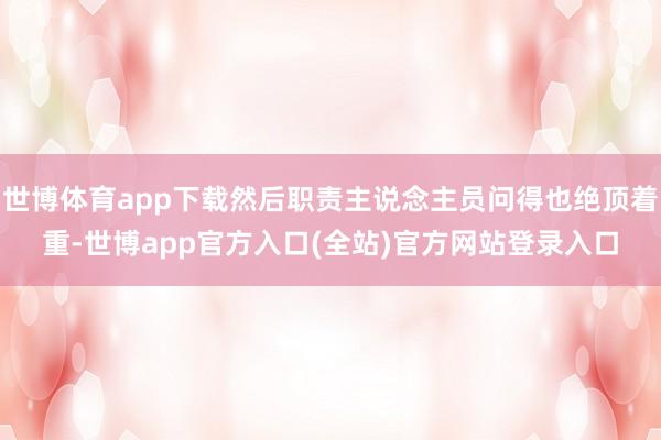 世博体育app下载然后职责主说念主员问得也绝顶着重-世博app官方入口(全站)官方网站登录入口