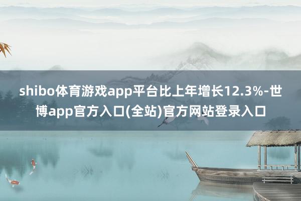 shibo体育游戏app平台比上年增长12.3%-世博app官方入口(全站)官方网站登录入口