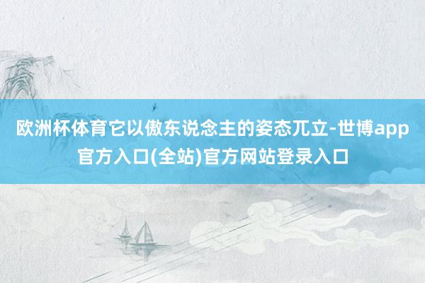 欧洲杯体育它以傲东说念主的姿态兀立-世博app官方入口(全站)官方网站登录入口