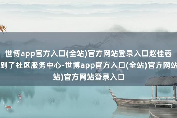世博app官方入口(全站)官方网站登录入口赵佳蓉便早早来到了社区服务中心-世博app官方入口(全站)官方网站登录入口