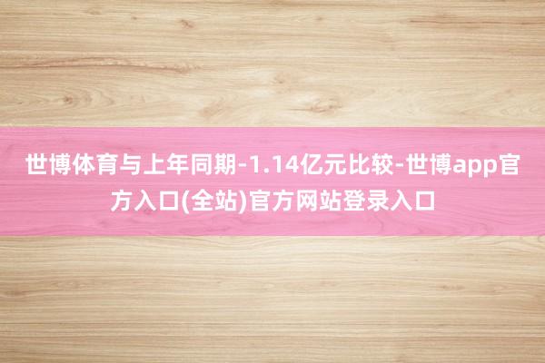 世博体育与上年同期-1.14亿元比较-世博app官方入口(全站)官方网站登录入口